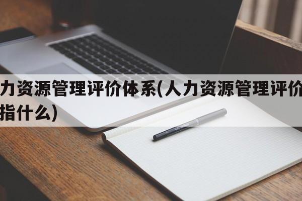 人力资源管理评价体系(人力资源管理评价体系指什么)